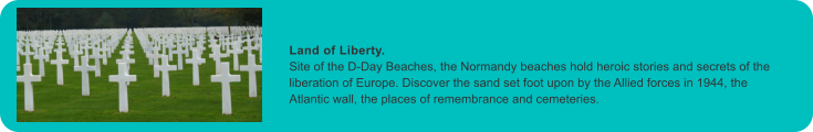 Land of Liberty. Site of the D-Day Beaches, the Normandy beaches hold heroic stories and secrets of the liberation of Europe. Discover the sand set foot upon by the Allied forces in 1944, the Atlantic wall, the places of remembrance and cemeteries.